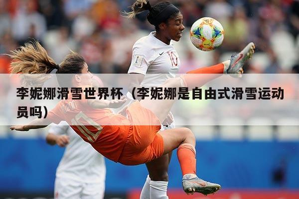 李妮娜滑雪世界杯（李妮娜是自由式滑雪运动员吗）