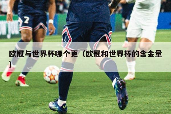 欧冠与世界杯哪个更（欧冠和世界杯的含金量）