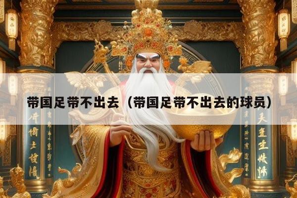 带国足带不出去（带国足带不出去的球员）