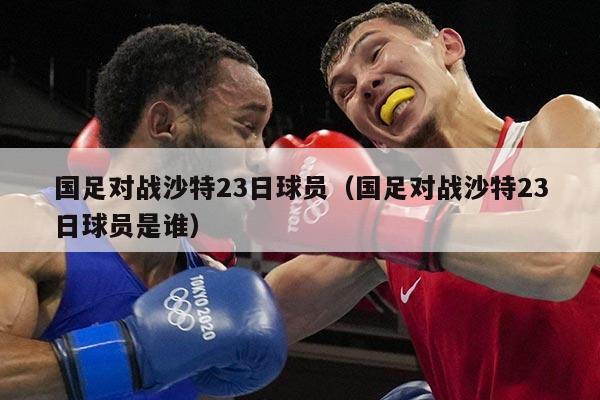 国足对战沙特23日球员（国足对战沙特23日球员是谁）