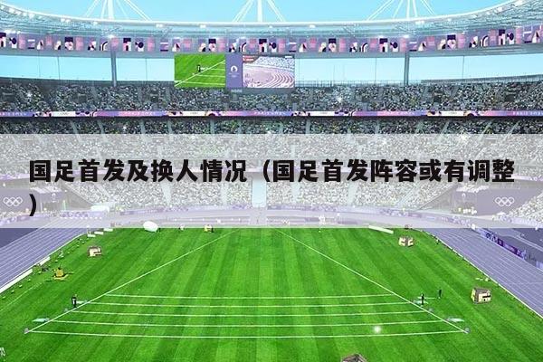 国足首发及换人情况（国足首发阵容或有调整）