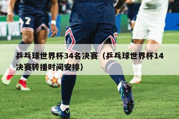 乒乓球世界杯34名决赛（乒乓球世界杯14决赛转播时间安排）