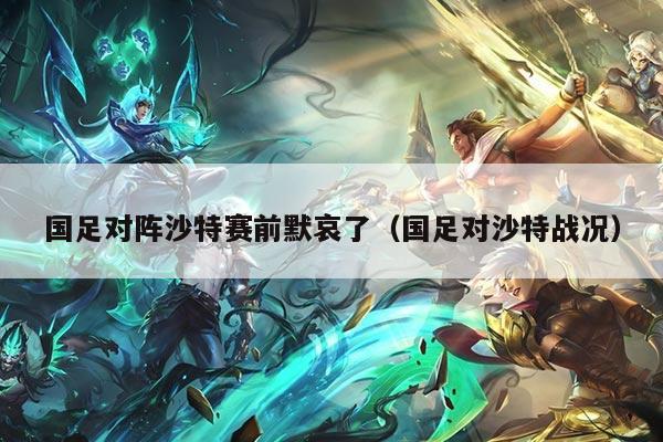 国足对阵沙特赛前默哀了（国足对沙特战况）