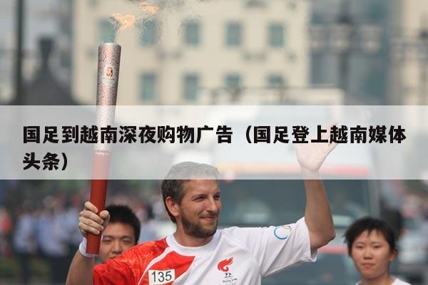 国足到越南深夜购物广告（国足登上越南媒体头条）