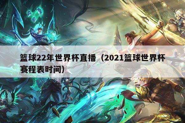 篮球22年世界杯直播（2021篮球世界杯赛程表时间）