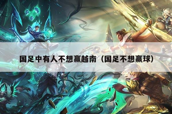 国足中有人不想赢越南（国足不想赢球）