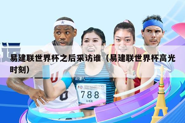 易建联世界杯之后采访谁（易建联世界杯高光时刻）