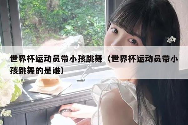 世界杯运动员带小孩跳舞（世界杯运动员带小孩跳舞的是谁）