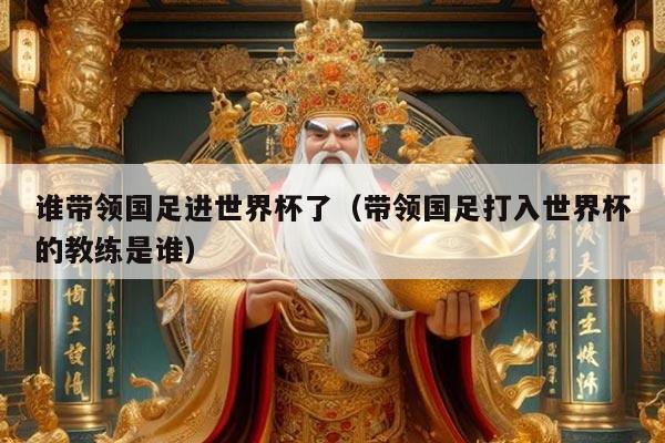 谁带领国足进世界杯了（带领国足打入世界杯的教练是谁）