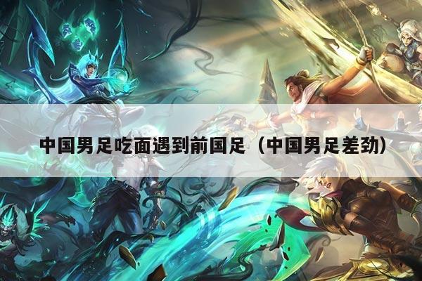 中国男足吃面遇到前国足（中国男足差劲）