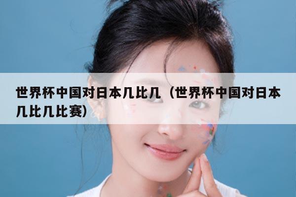 世界杯中国对日本几比几（世界杯中国对日本几比几比赛）