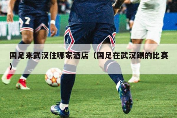 国足来武汉住哪家酒店（国足在武汉踢的比赛）