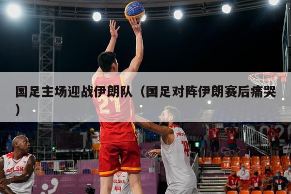 国足主场迎战伊朗队（国足对阵伊朗赛后痛哭）