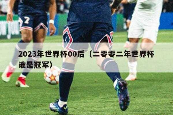 2023年世界杯00后（二零零二年世界杯谁是冠军）