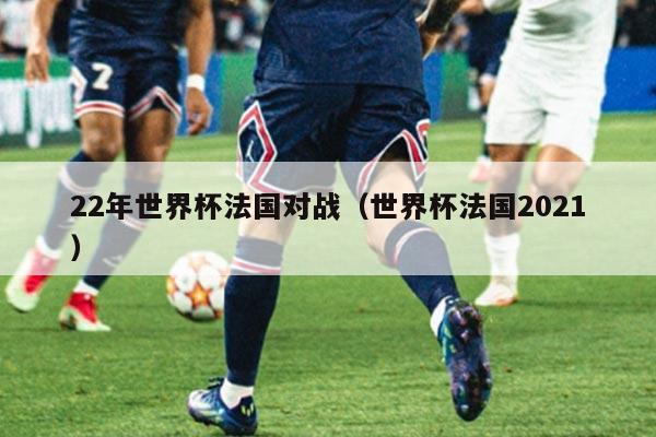 22年世界杯法国对战（世界杯法国2021）