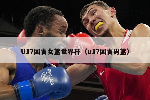U17国青女篮世界杯（u17国青男篮）