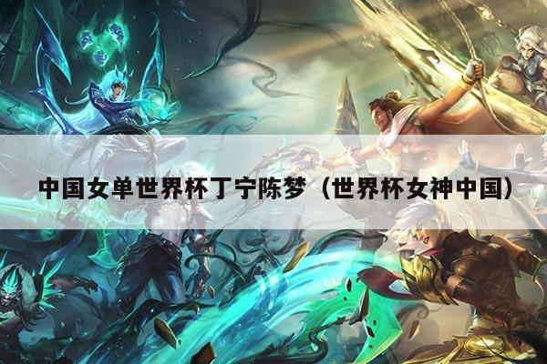 中国女单世界杯丁宁陈梦（世界杯女神中国）