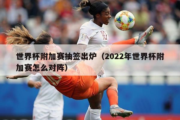世界杯附加赛抽签出炉（2022年世界杯附加赛怎么对阵）