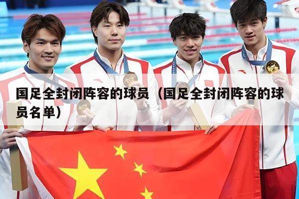 国足全封闭阵容的球员（国足全封闭阵容的球员名单）
