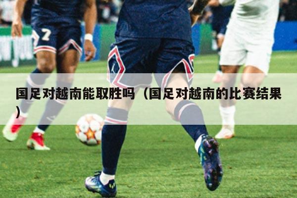 国足对越南能取胜吗（国足对越南的比赛结果）