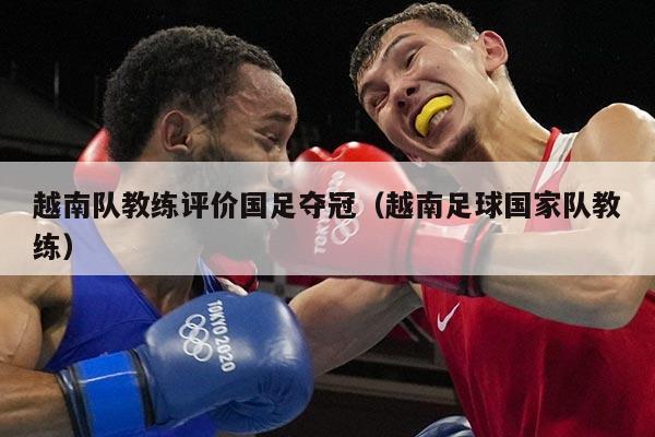 越南队教练评价国足夺冠（越南足球国家队教练）